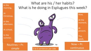 What are his / her habits?
What is he doing in Esplugues this week?
Routines – Pr.
simple
Now – Pr.
continuous
In the
morning,
At
Christmas,
In the
afternoon,
At school,
In the
summer,
3 to 6 sentences per side
Now,
At the
moment,
At
present,
This
week,
 