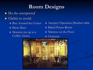 Room Designs
   Do the unexpected
   Clichés to avoid:
       Boo Around the Corner      Autopsy/Operation/Butcher table
       Sheet Maze                 Baked Potato Room
       Monster sits up in a       Mattress on the Floor
        Coffin/ Grave              Chainsaw
 