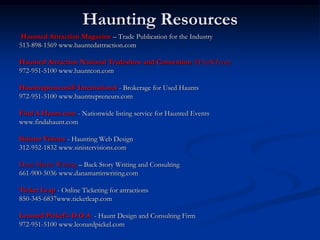 Haunting Resources
Haunted Attraction Magazine – Trade Publication for the Industry
513-898-1569 www.hauntedattraction.com

Haunted Attraction National Tradeshow and Convention (HAuNTcon)
972-951-5100 www.hauntcon.com

Hauntrepreneurs® International - Brokerage for Used Haunts
972-951-5100 www.hauntrepreneurs.com

Find A Haunt.com - Nationwide listing service for Haunted Events
www.findahaunt.com

Sinister Visions - Haunting Web Design
312-952-1832 www.sinistervisions.com

Dana Martin Writing – Back Story Writing and Consulting
661-900-5036 www.danamartinwriting.com

Ticket Leap - Online Ticketing for attractions
850-345-6837www.ticketleap.com

Leonard Pickel’s D.O.A. - Haunt Design and Consulting Firm
972-951-5100 www.leonardpickel.com
 