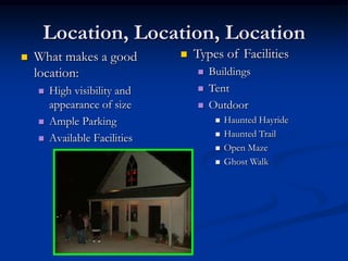Location, Location, Location
   What makes a good             Types of Facilities
    location:                         Buildings
       High visibility and           Tent
        appearance of size            Outdoor
       Ample Parking                      Haunted Hayride
       Available Facilities               Haunted Trail
                                           Open Maze
                                           Ghost Walk
 