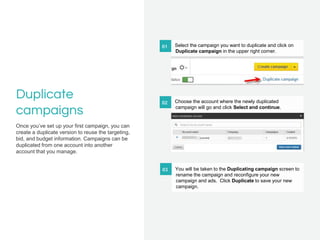Duplicate
campaigns
Once you’ve set up your first campaign, you can
create a duplicate version to reuse the targeting,
bid...