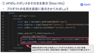 - プロダクトの名前を画面に表示させてみましょう
① APIのレスポンスをそのまま表示 (Raw Hits)
結果の配列をHTMLの段落<p>にプロダクトの名前を入れる形で変換
appのHTMLの中身を、段落の配列に置き換え (“”は区切り文字...