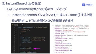 - いよいよJavaScript(app.js)のコーディング
- InstantSearchのインスタンスを生成して、start() すると動
作が開始し、HTMLを開くとログを確認できます
② InstantSearch.jsの設定
 