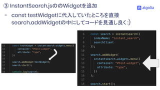 - const testWidgetに代入していたところを直接
search.addWidgetの中にしてコードを見通し良く :)
③ InstantSearch.jsののWidgetを追加
 