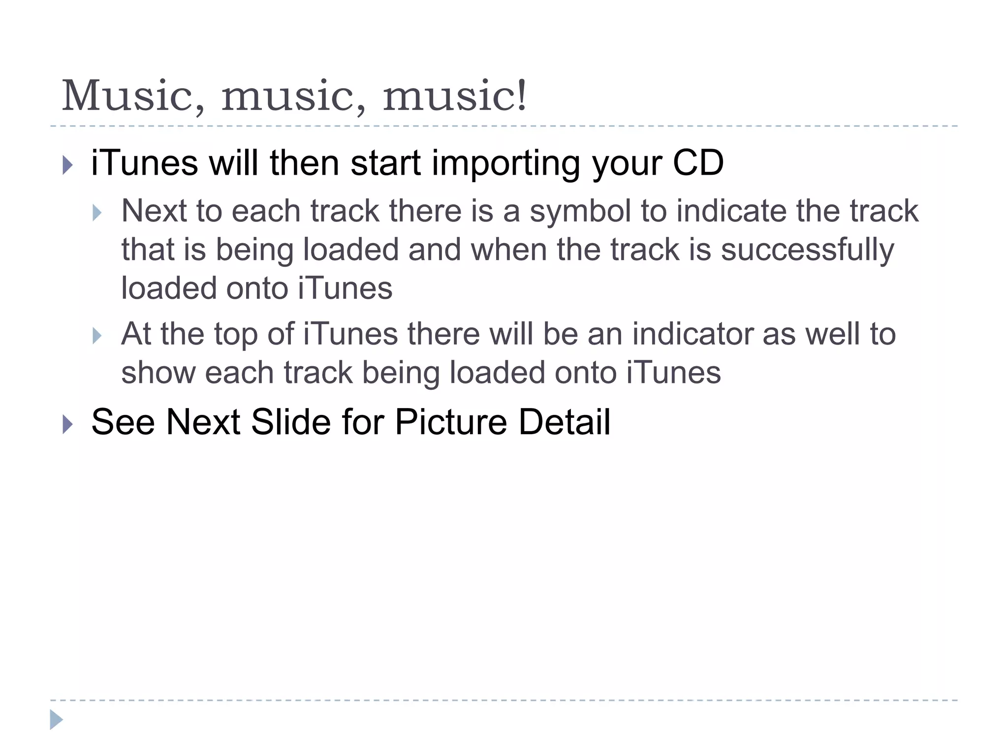 Music, music, music!
   iTunes will then start importing your CD
       Next to each track there is a symbol to indicate the track
        that is being loaded and when the track is successfully
        loaded onto iTunes
       At the top of iTunes there will be an indicator as well to
        show each track being loaded onto iTunes
   See Next Slide for Picture Detail
 