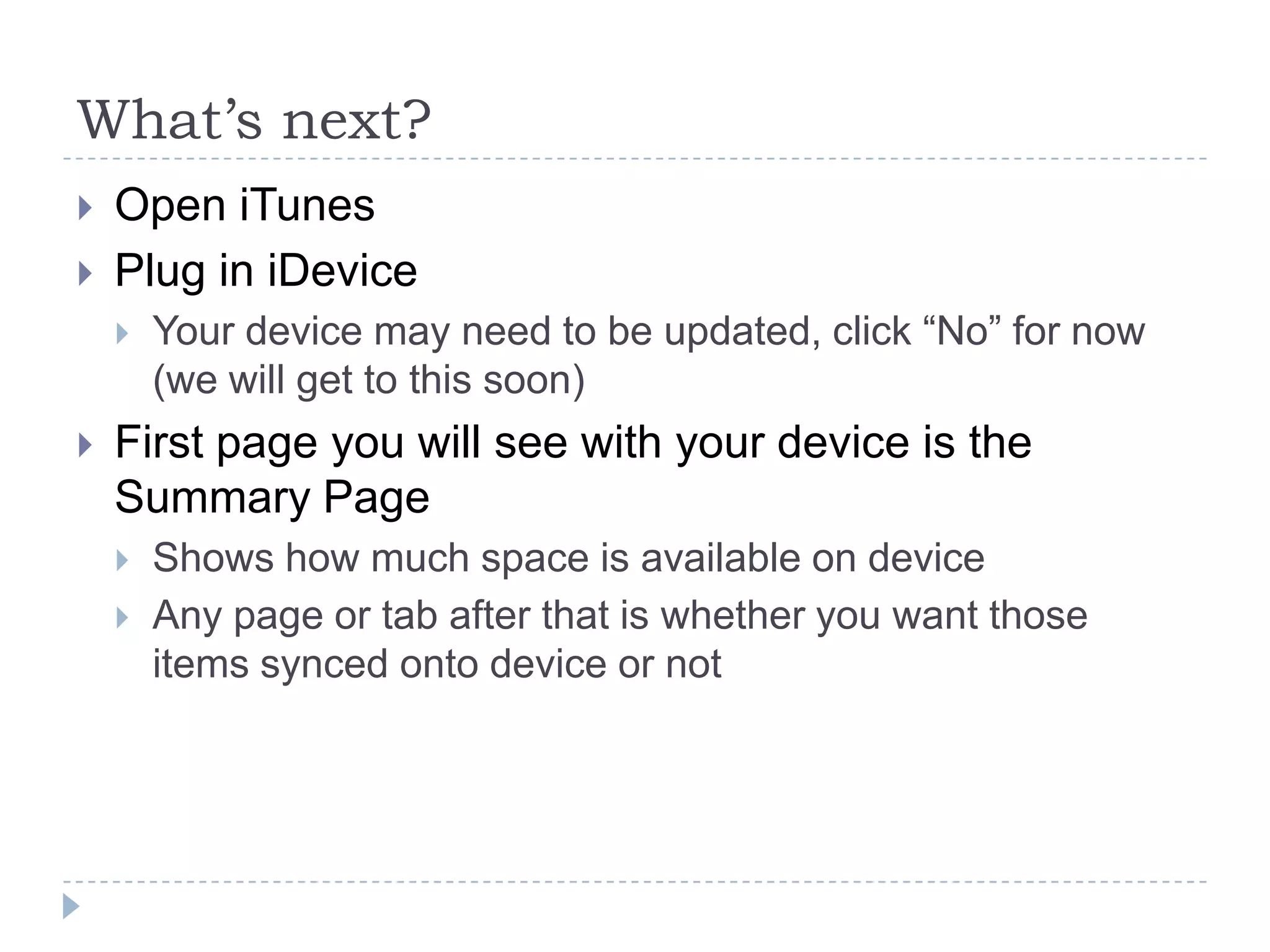 What’s next?
   Open iTunes
   Plug in iDevice
       Your device may need to be updated, click “No” for now
        (we will get to this soon)
   First page you will see with your device is the
    Summary Page
       Shows how much space is available on device
       Any page or tab after that is whether you want those
        items synced onto device or not
 