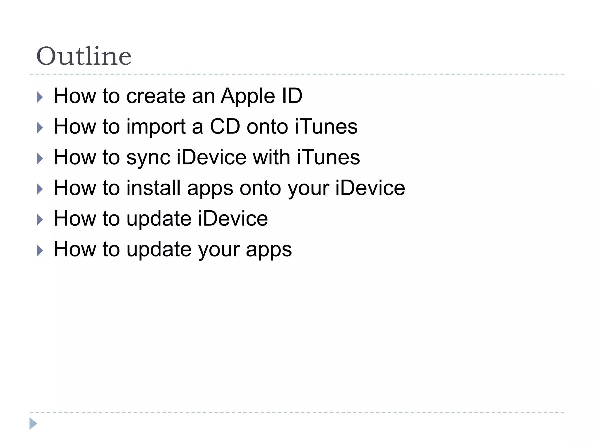 Outline
   How to create an Apple ID
   How to import a CD onto iTunes
   How to sync iDevice with iTunes
   How to install apps onto your iDevice
   How to update iDevice
   How to update your apps
 