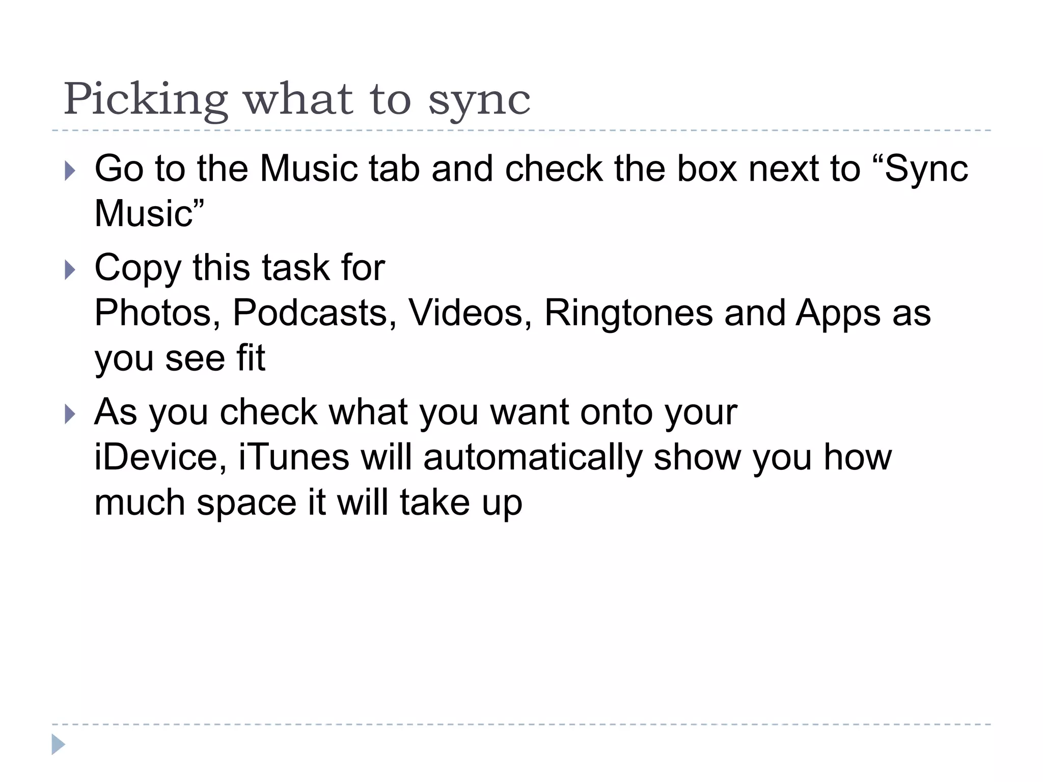 Picking what to sync
   Go to the Music tab and check the box next to “Sync
    Music”
   Copy this task for
    Photos, Podcasts, Videos, Ringtones and Apps as
    you see fit
   As you check what you want onto your
    iDevice, iTunes will automatically show you how
    much space it will take up
 