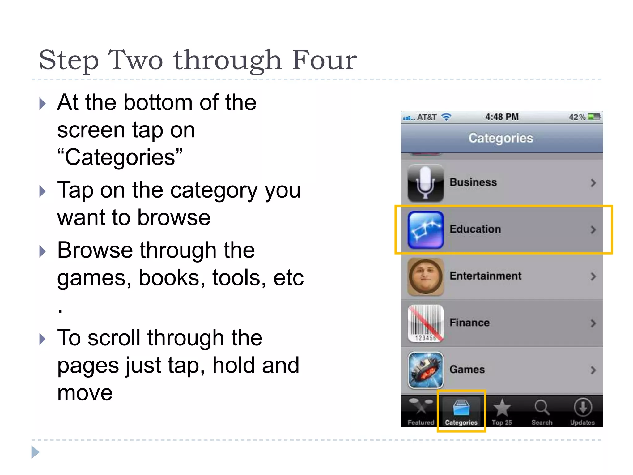 Step Two through Four
   At the bottom of the
    screen tap on
    “Categories”
   Tap on the category you
    want to browse
   Browse through the
    games, books, tools, etc
    .
   To scroll through the
    pages just tap, hold and
    move
 