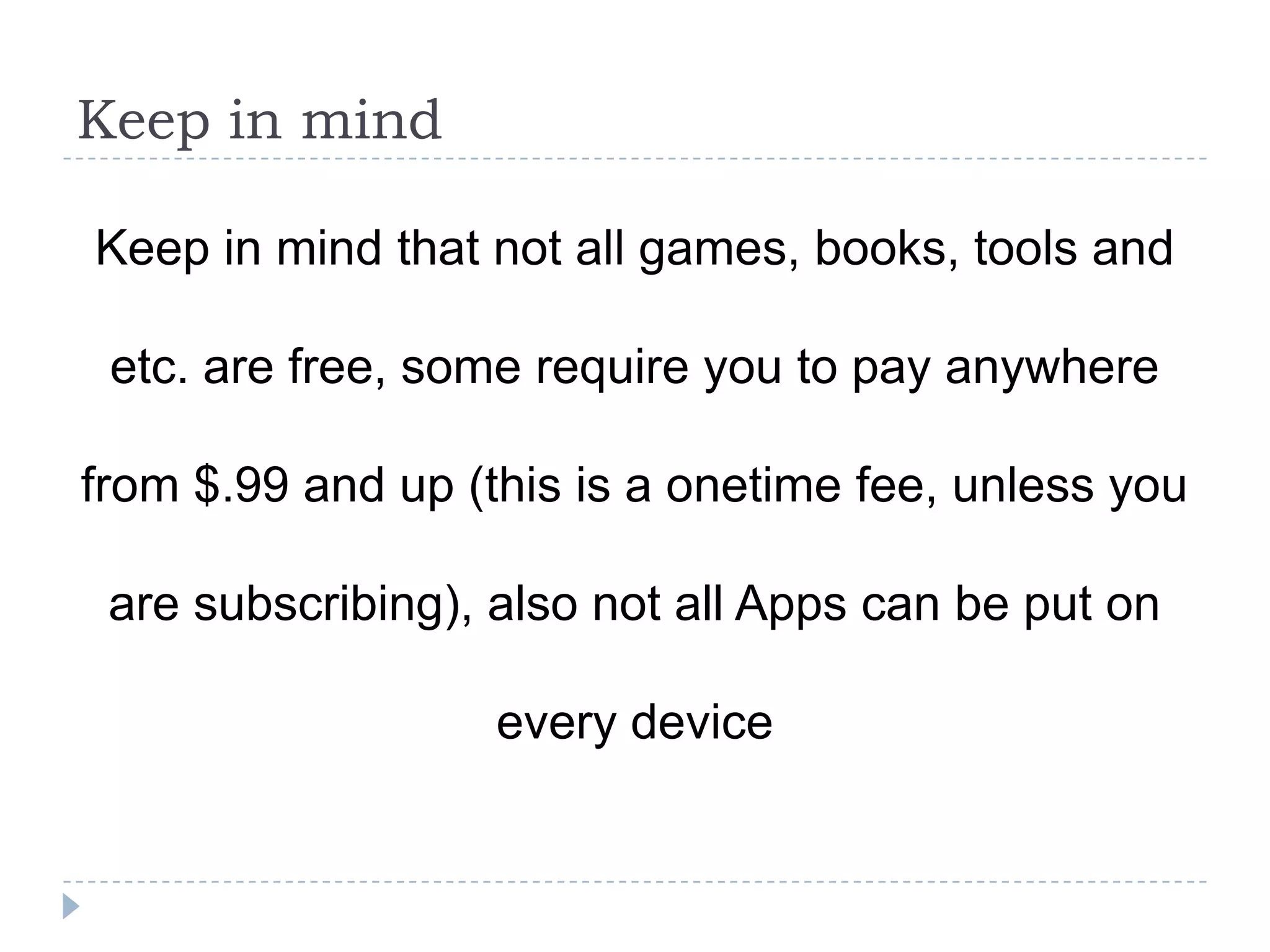 Keep in mind

Keep in mind that not all games, books, tools and

 etc. are free, some require you to pay anywhere

from $.99 and up (this is a onetime fee, unless you

 are subscribing), also not all Apps can be put on

                   every device
 