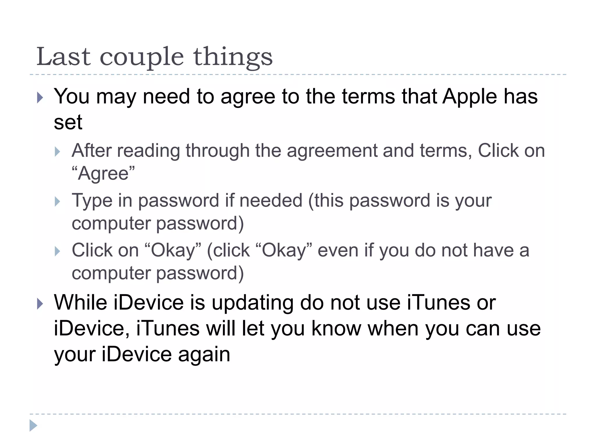 Last couple things
   You may need to agree to the terms that Apple has
    set
       After reading through the agreement and terms, Click on
        “Agree”
       Type in password if needed (this password is your
        computer password)
       Click on “Okay” (click “Okay” even if you do not have a
        computer password)
   While iDevice is updating do not use iTunes or
    iDevice, iTunes will let you know when you can use
    your iDevice again
 
