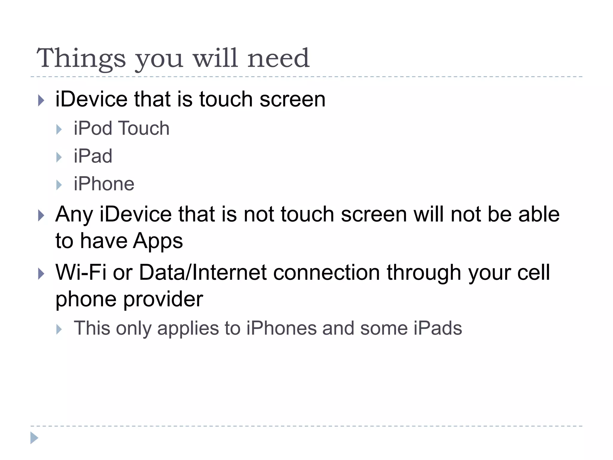Things you will need
   iDevice that is touch screen
       iPod Touch
       iPad
       iPhone
   Any iDevice that is not touch screen will not be able
    to have Apps
   Wi-Fi or Data/Internet connection through your cell
    phone provider
       This only applies to iPhones and some iPads
 