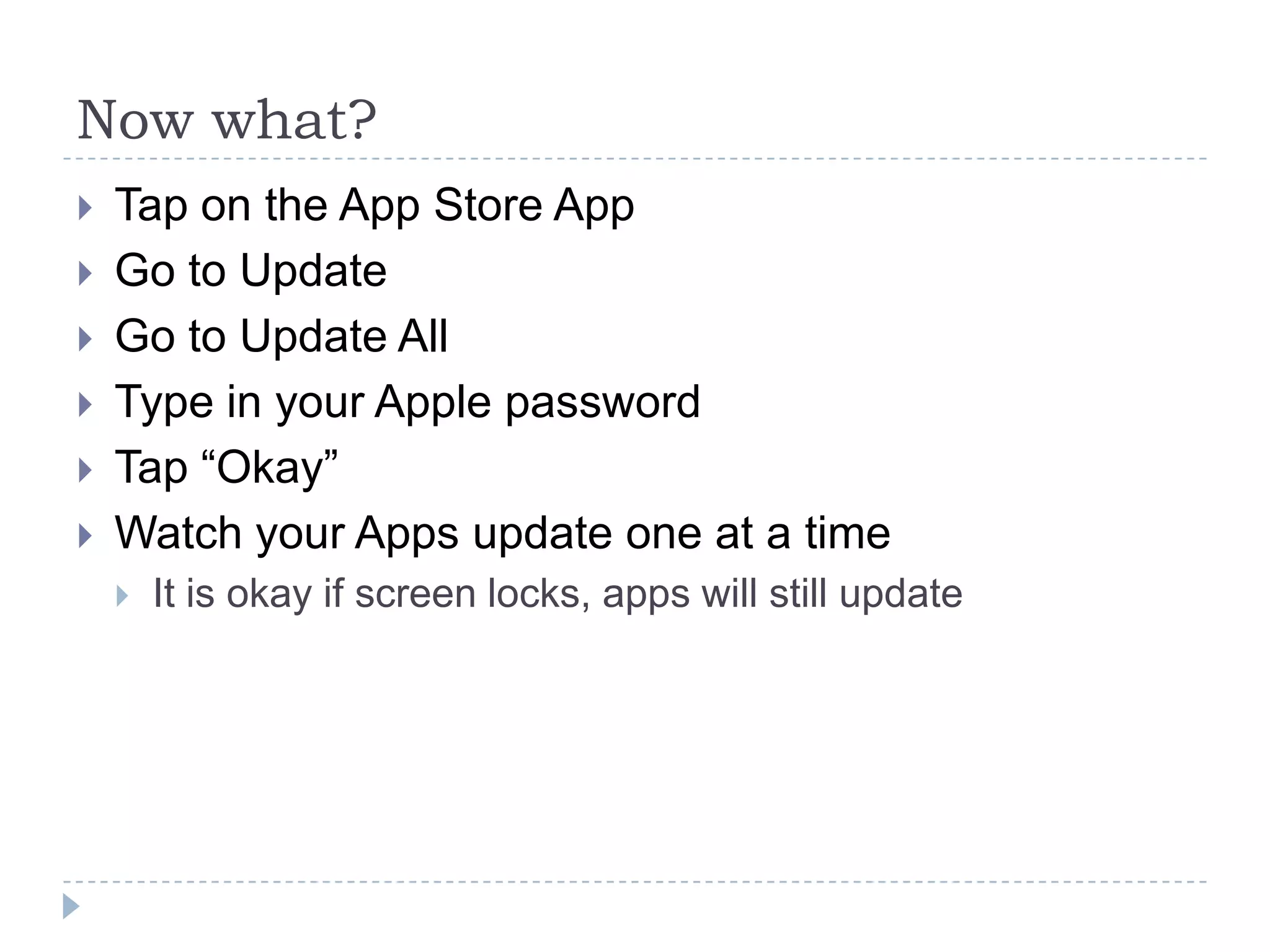 Now what?
   Tap on the App Store App
   Go to Update
   Go to Update All
   Type in your Apple password
   Tap “Okay”
   Watch your Apps update one at a time
       It is okay if screen locks, apps will still update
 