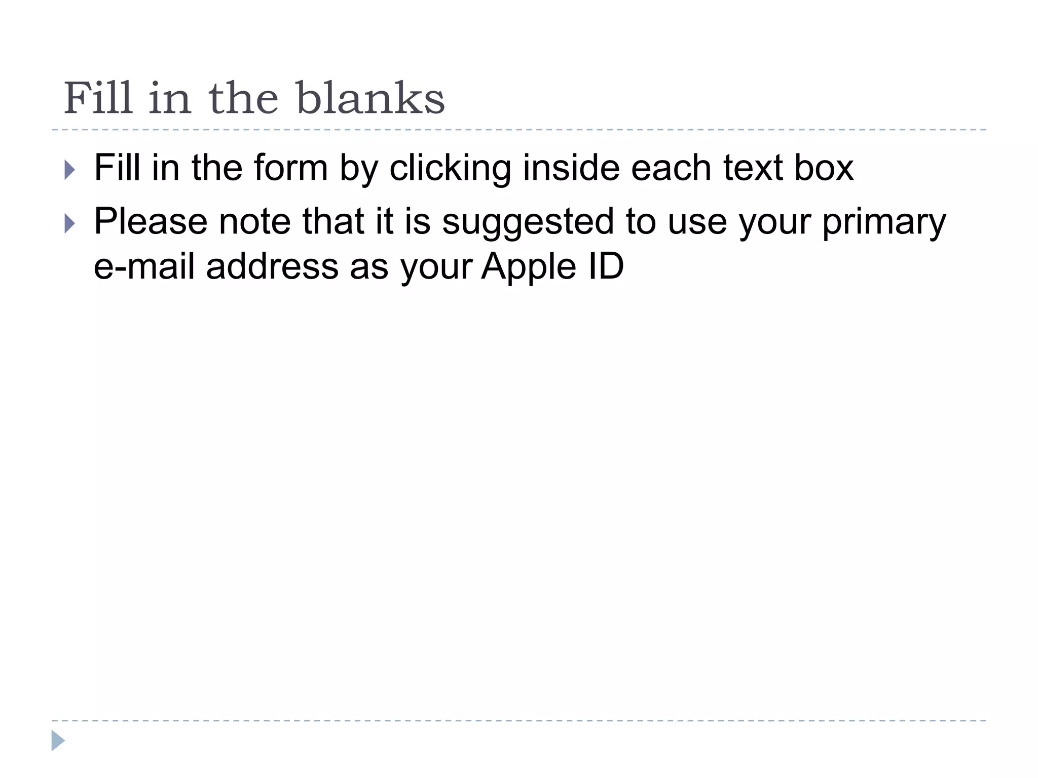 Fill in the blanks
   Fill in the form by clicking inside each text box
   Please note that it is suggested to use your primary
    e-mail address as your Apple ID
 