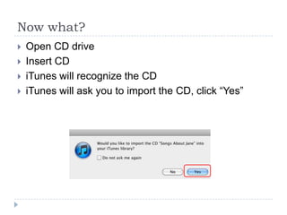 Now what?
   Open CD drive
   Insert CD
   iTunes will recognize the CD
   iTunes will ask you to import the CD, click “Yes”
 