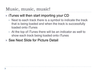 Music, music, music!
   iTunes will then start importing your CD
       Next to each track there is a symbol to indicate the track
        that is being loaded and when the track is successfully
        loaded onto iTunes
       At the top of iTunes there will be an indicator as well to
        show each track being loaded onto iTunes
   See Next Slide for Picture Detail
 