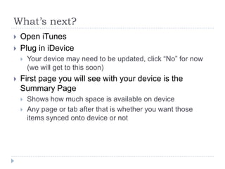 What’s next?
   Open iTunes
   Plug in iDevice
       Your device may need to be updated, click “No” for now
        (we will get to this soon)
   First page you will see with your device is the
    Summary Page
       Shows how much space is available on device
       Any page or tab after that is whether you want those
        items synced onto device or not
 