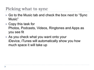 Picking what to sync
   Go to the Music tab and check the box next to “Sync
    Music”
   Copy this task for
    Photos, Podcasts, Videos, Ringtones and Apps as
    you see fit
   As you check what you want onto your
    iDevice, iTunes will automatically show you how
    much space it will take up
 