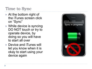 Time to Sync
   At the bottom right of
    the iTunes screen click
    on “Sync”
   While device is syncing
    DO NOT touch or try to
    operate device, by
    doing so you will have
    to start all over
   Device and iTunes will
    let you know when it is
    okay to start using your
    device again
 