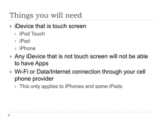 Things you will need
   iDevice that is touch screen
       iPod Touch
       iPad
       iPhone
   Any iDevice that is not touch screen will not be able
    to have Apps
   Wi-Fi or Data/Internet connection through your cell
    phone provider
       This only applies to iPhones and some iPads
 