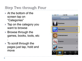 Step Two through Four
   At the bottom of the
    screen tap on
    “Categories”
   Tap on the category you
    want to browse
   Browse through the
    games, books, tools, etc
    .
   To scroll through the
    pages just tap, hold and
    move
 