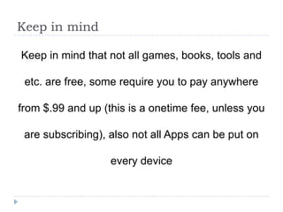 Keep in mind

Keep in mind that not all games, books, tools and

 etc. are free, some require you to pay anywhere

from $.99 and up (this is a onetime fee, unless you

 are subscribing), also not all Apps can be put on

                   every device
 