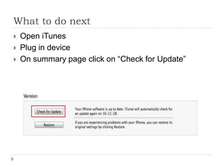 What to do next
   Open iTunes
   Plug in device
   On summary page click on “Check for Update”
 