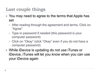 Last couple things
   You may need to agree to the terms that Apple has
    set
       After reading through the agreement and terms, Click on
        “Agree”
       Type in password if needed (this password is your
        computer password)
       Click on “Okay” (click “Okay” even if you do not have a
        computer password)
   While iDevice is updating do not use iTunes or
    iDevice, iTunes will let you know when you can use
    your iDevice again
 