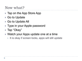 Now what?
   Tap on the App Store App
   Go to Update
   Go to Update All
   Type in your Apple password
   Tap “Okay”
   Watch your Apps update one at a time
       It is okay if screen locks, apps will still update
 