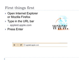 First things first
   Open Internet Explorer
    or Mozilla Firefox
   Type in the URL bar
       appleid.apple.com
   Press Enter
 
