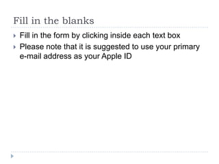 Fill in the blanks
   Fill in the form by clicking inside each text box
   Please note that it is suggested to use your primary
    e-mail address as your Apple ID
 