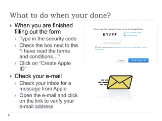 What to do when your done?
   When you are finished
    filling out the form
       Type in the security code
       Check the box next to the
        “I have read the terms
        and conditions…”
       Click on “Create Apple
        ID”
   Check your e-mail
       Check your inbox for a
        message from Apple
       Open the e-mail and click
        on the link to verify your
        e-mail address
 
