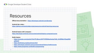 Official documentation - https://developer.android.com/develop
Android dev notes -
https://github.com/androiddevnotes/awesome-android-learning-resources
Android basics with compose -
https://developer.android.com/courses/android-basics-compose/course
Kotlin basics
- https://youtube.com/playlist?list=PLQkwcJG4YTCRSQikwhtoApYs9ij_Hc5Z9&si=Etaej8GD
ajlOdnt7
- https://kotlinlang.org/docs/home.html
- https://developer.android.com/courses/android-basics-kotlin/course
- https://www.programiz.com/kotlin-programming
-
Resources
 