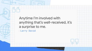 Anytime I’m involved with
anything that’s well-received, it’s
a surprise to me.
- Larry David
 