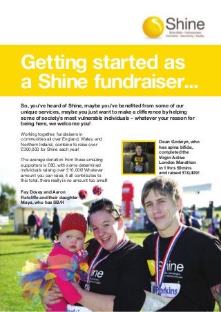 Working together, fundraisers in
communities all over England, Wales, and
Northern Ireland, combine to raise over
£300,000 for Shine each year!
The average donation from these amazing
supporters is £80, with some determined
individuals raising over £10,000! Whatever
amount you can raise, it all contributes to
this total, there really is no amount too small!
Getting started as
a Shine fundraiser...
Dean Godwyn, who
has spina bifida,
completed the
Virgin Active
London Marathon
in 11hrs 50mins
and raised £10,409!
So, you’ve heard of Shine, maybe you’ve benefited from some of our
unique services, maybe you just want to make a difference by helping
some of society’s most vulnerable individuals – whatever your reason for
being here, we welcome you!
Fay Dovey and Aaron
Ratcliffe and their daughter
Maya, who has SB/H.
 