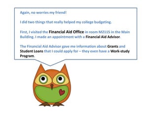 Again, no worries my friend! I did two things that really helped my college budgeting. First, I visited the Financial Aid Office in room M2115 in the Main Building. I made an appointment with a Financial Aid Advisor. The Financial Aid Advisor gave me information about Grants and Student Loans that I could apply for – they even have a Work-study  Program.