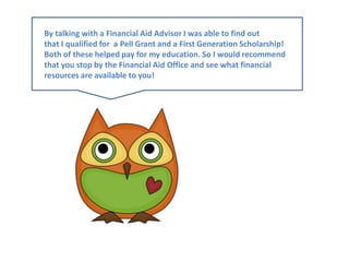 By talking with a Financial Aid Advisor I was able to find outthat I qualified for  a Pell Grant and a First Generation Scholarship!Both of these helped pay for my education. So I would recommendthat you stop by the Financial Aid Office and see what financial resources are available to you!