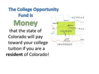 The College Opportunity               	Fund is      Money   that the state of       Colorado will pay   toward your college    tuition if you are a resident of Colorado!