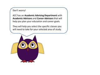 Don’t worry!ACC has an AcademicAdvising Department with Academic Advisors and CareerAdvisors that will help you plan your education and career goals. They will help you select the specific classes you will need to take for your selected area of study.