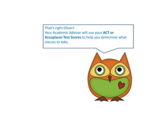 That’s right Oliver!Your Academic Advisor will use your ACT or Accuplacer Test Scores to help you determine what classes to take. 