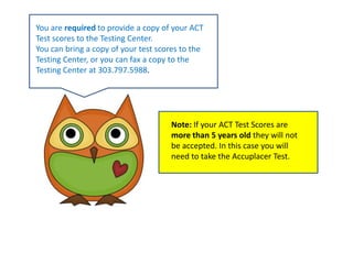 You are required to provide a copy of your ACT Test scores to the Testing Center. You can bring a copy of your test scores to the Testing Center, or you can fax a copy to the Testing Center at 303.797.5988.Note: If your ACT Test Scores are more than 5 years old they will not be accepted. In this case you will need to take the Accuplacer Test.