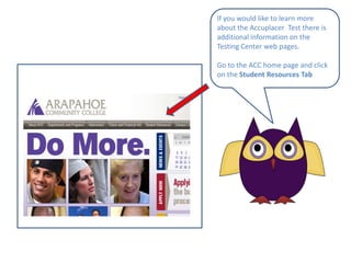 If you would like to learn more about the Accuplacer  Test there is additional information on the Testing Center web pages.Go to the ACC home page and click on the Student Resources Tab
