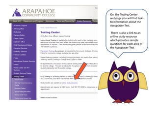 On  the Testing Center webpage you will find links to information about the Accuplacer Test. There is also a link to an online study resourcewhich provides sample questions for each area of the Accuplacer Test