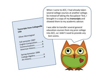 WhenIcame to ACC, I had already taken several college courses at another college. So instead of taking the Accuplacer Test, I brought in a copy of my transcripts and showed them to my academic advisor. I was able to transfer several general education courses from my prior college into ACC, so I didn’t need to provide any    test scores.Transcripts from Collegeville USAOliver MorningowlFall semester 2007English Composition……….ACommunications ……………BAmerican History……………ASpring Semester 2006College Algebra………………AArt History……………………..B