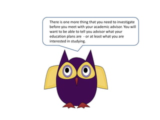 There is one more thing that you need to investigate before you meet with your academic advisor. You will want to be able to tell you advisor what your education plans are  - or at least what you are interested in studying.