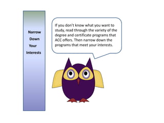 If you don’t know what you want to study, read through the variety of the degree and certificate programs that ACC offers. Then narrow down the programs that meet your interests.  Narrow  DownYourInterests