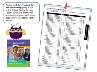 To view the list of Programs that ACC offers view page 31 in our online College Catalog. To view specific curriculum information about each program, scroll to the page number listed to the right of its title.