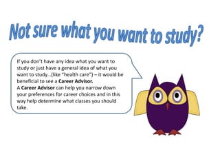 Not sure what you want to study?If you don’t have any idea what you want to study or just have a general idea of what you want to study…(like “health care”) – it would be beneficial to see a Career Advisor. ACareer Advisor can help you narrow down your preferences for career choices and in this way help determine what classes you should take.