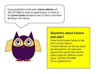 If you would like to talk with a Career Advisor call303.797.5809 to make an appointment, or come to the Career Center located on the 2nd floor in the Main Building in the Library.Questions about Careers and Jobs?Come to the Career Center to talk with a Career Advisor.A Career Advisor can tell you about job descriptions, the education required for specific jobs and the salary ranges for different career areas.  Call 303.797.5908For an appointment.