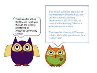  If you have questions about any of the information presented, you can call the Academic Advising Department at 303.797.5664,  or come into the Advising Office as a walk-in to see an advisor.Thank you for choosing ACC as your college. We’re glad you chose to be a student here!Thank you for letting Bentley and I walk you through the steps to get started atArapahoe Community College